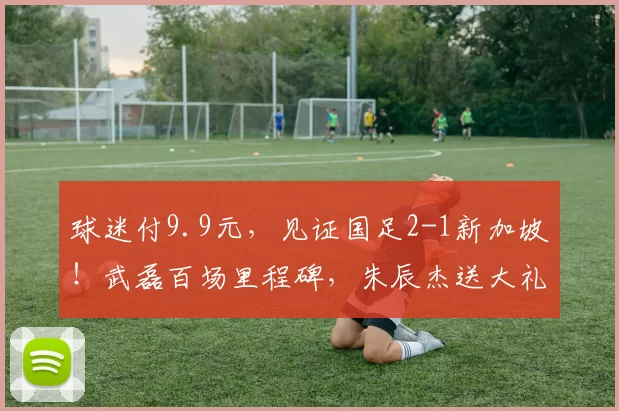球迷付9.9元,见证国足2-1新加坡!武磊百场里程碑,朱辰杰送大礼