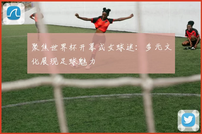 聚焦世界杯开幕式女球迷:多元文化展现足球魅力
